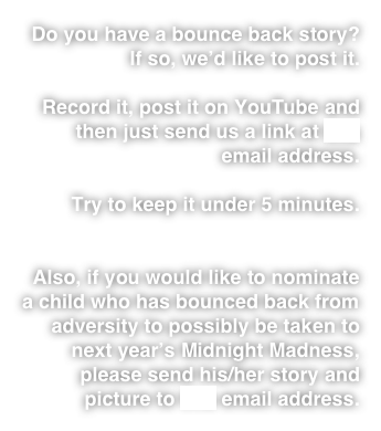 Do you have a bounce back story? 
If so, we’d like to post it.

Record it, post it on YouTube and then just send us a link at this email address. 

Try to keep it under 5 minutes. 


Also, if you would like to nominate a child who has bounced back from adversity to possibly be taken to next year’s Midnight Madness, please send his/her story and picture to this email address.